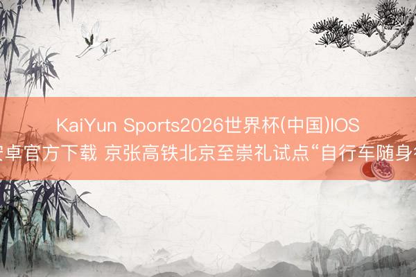 KaiYun Sports2026世界杯(中国)IOS/安卓官方下载 京张高铁北京至崇礼试点“自行车随身行”