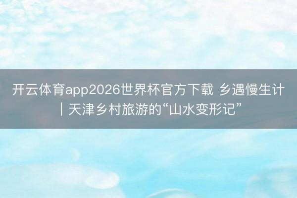 开云体育app2026世界杯官方下载 乡遇慢生计|天津乡村旅游的“山水变形记”
