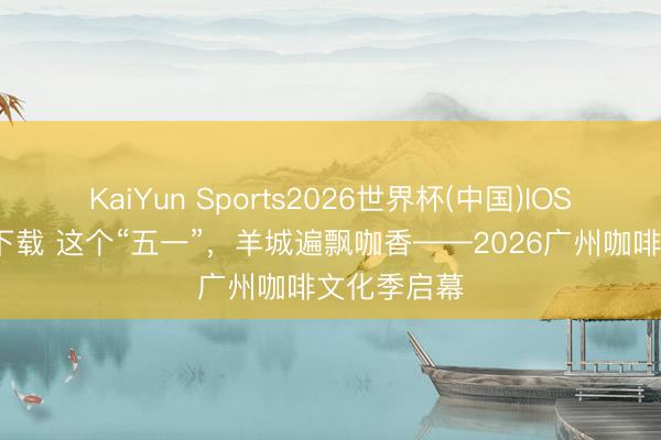 KaiYun Sports2026世界杯(中国)IOS/安卓官方下载 这个“五一”,羊城遍飘咖香——2026广州咖啡文化季启幕