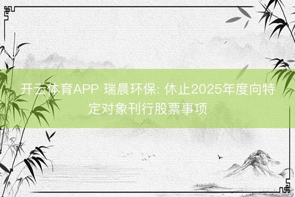 开云体育APP 瑞晨环保: 休止2025年度向特定对象刊行股票事项