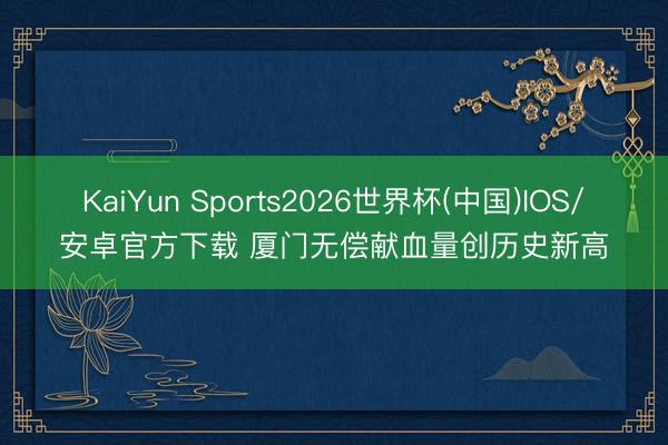 KaiYun Sports2026世界杯(中国)IOS/安卓官方下载 厦门无偿献血量创历史新高