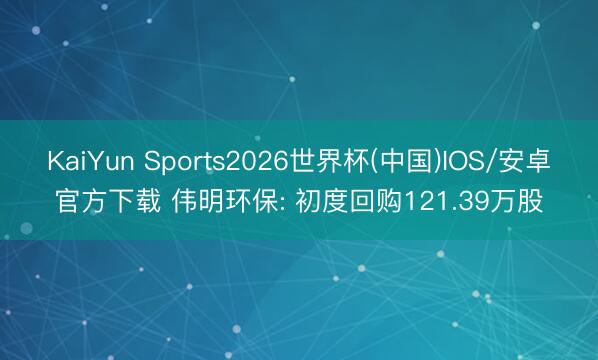 KaiYun Sports2026世界杯(中国)IOS/安卓官方下载 伟明环保: 初度回购121.39万股