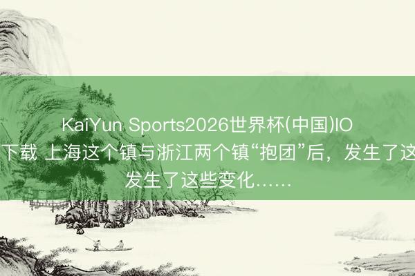 KaiYun Sports2026世界杯(中国)IOS/安卓官方下载 上海这个镇与浙江两个镇“抱团”后,发生了这些变化……