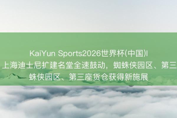 KaiYun Sports2026世界杯(中国)IOS/安卓官方下载 上海迪士尼扩建名堂全速鼓动,蜘蛛侠园区、第三座货仓获得新施展