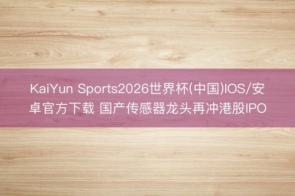 KaiYun Sports2026世界杯(中国)IOS/安卓官方下载 国产传感器龙头再冲港股IPO