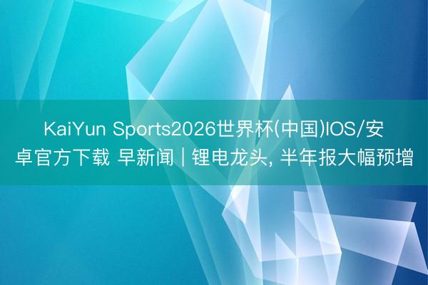 KaiYun Sports2026世界杯(中国)IOS/安卓官方下载 早新闻 | 锂电龙头, 半年报大幅预增