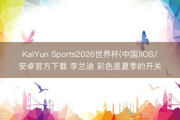 KaiYun Sports2026世界杯(中国)IOS/安卓官方下载 李兰迪 彩色是夏季的开关