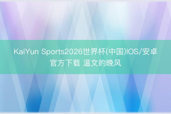 KaiYun Sports2026世界杯(中国)IOS/安卓官方下载 温文的晚风