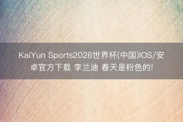 KaiYun Sports2026世界杯(中国)IOS/安卓官方下载 李兰迪 春天是粉色的!