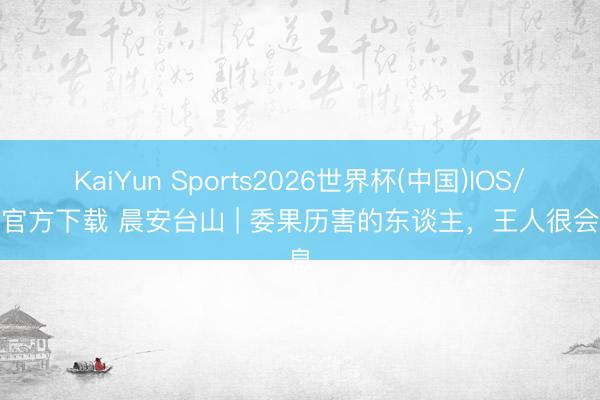KaiYun Sports2026世界杯(中国)IOS/安卓官方下载 晨安台山 | 委果历害的东谈主,王人很会休息