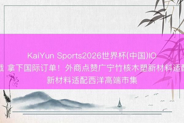 KaiYun Sports2026世界杯(中国)IOS/安卓官方下载 拿下国际订单!外商点赞广宁竹核木塑新材料适配西洋高端市集