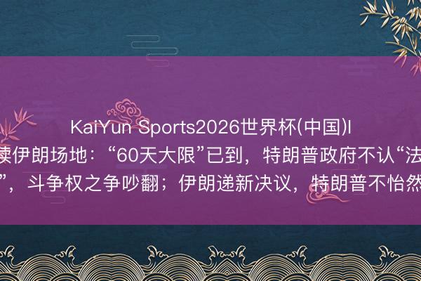 KaiYun Sports2026世界杯(中国)IOS/安卓官方下载 一文速读伊朗场地：“60天大限”已到，特朗普政府不认“法”，斗争权之争吵翻；伊朗递新决议，特朗普不怡然仍愿谈，“福特号”航母已撤
