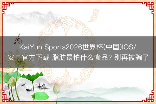KaiYun Sports2026世界杯(中国)IOS/安卓官方下载 脂肪最怕什么食品? 别再被骗了