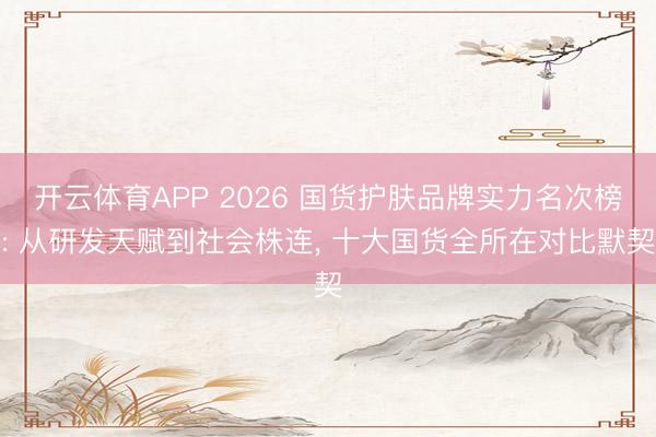 开云体育APP 2026 国货护肤品牌实力名次榜: 从研发天赋到社会株连, 十大国货全所在对比默契