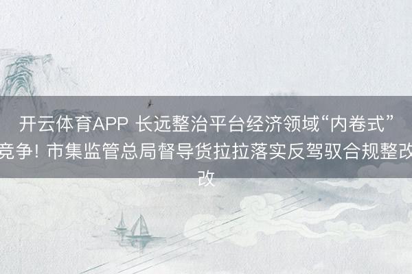 开云体育APP 长远整治平台经济领域“内卷式”竞争! 市集监管总局督导货拉拉落实反驾驭合规整改